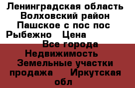 Ленинградская область Волховский район Пашское с/пос пос. Рыбежно › Цена ­ 1 000 000 - Все города Недвижимость » Земельные участки продажа   . Иркутская обл.